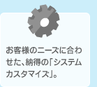 お客様のニーズに合わせた、納得の「システムカスタマイズ」。
