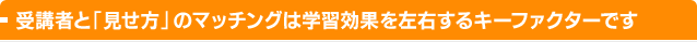 受講者と「見せ方」のマッチングは学習効果を左右するキーファクターです