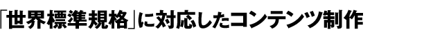 「世界標準規格」に対応したコンテンツ制作