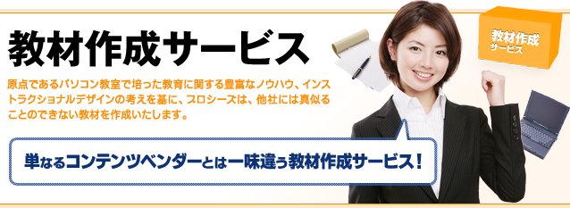 教材作成サービス：原点であるパソコン教室で培った教育に関する豊富なノウハウ、インストラクショナルデザインの考えを基に、プロシーズは、他社には真似ることのできない教材を作成いたします。単なるコンテンツベンダーとは一味違う教材作成サービス！