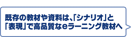既存の教材や資料は、「シナリオ」と「表現」で高品質なeラーニング教材へ