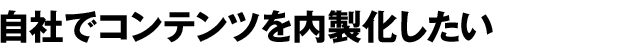 自社でコンテンツを内製化したい